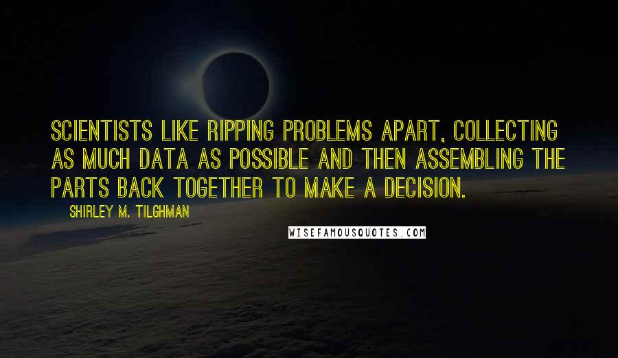 Shirley M. Tilghman Quotes: Scientists like ripping problems apart, collecting as much data as possible and then assembling the parts back together to make a decision.