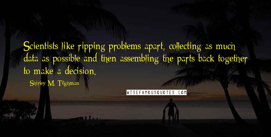 Shirley M. Tilghman Quotes: Scientists like ripping problems apart, collecting as much data as possible and then assembling the parts back together to make a decision.