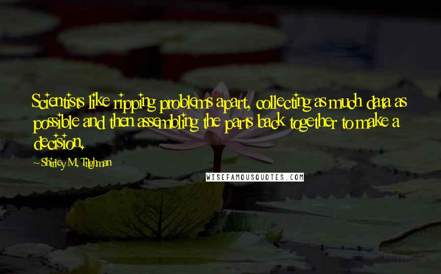 Shirley M. Tilghman Quotes: Scientists like ripping problems apart, collecting as much data as possible and then assembling the parts back together to make a decision.