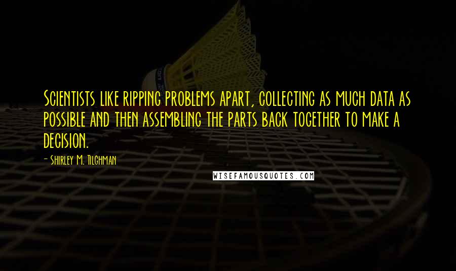 Shirley M. Tilghman Quotes: Scientists like ripping problems apart, collecting as much data as possible and then assembling the parts back together to make a decision.