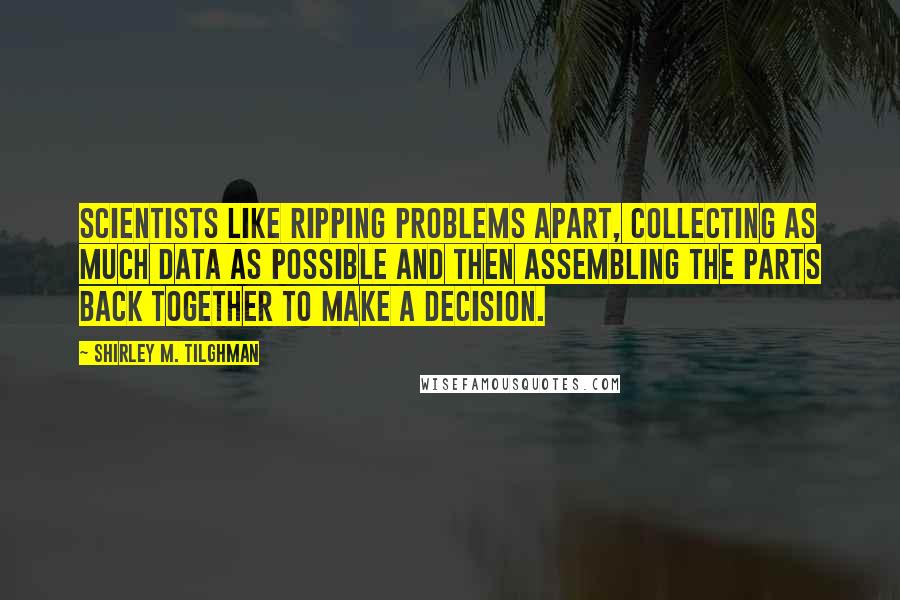 Shirley M. Tilghman Quotes: Scientists like ripping problems apart, collecting as much data as possible and then assembling the parts back together to make a decision.