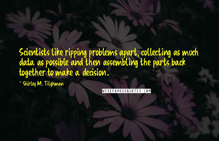 Shirley M. Tilghman Quotes: Scientists like ripping problems apart, collecting as much data as possible and then assembling the parts back together to make a decision.