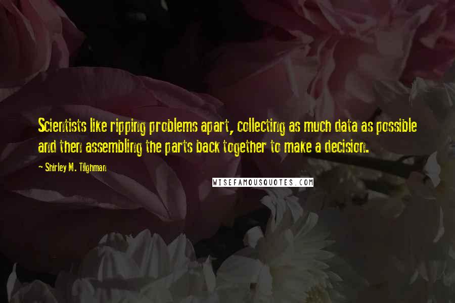 Shirley M. Tilghman Quotes: Scientists like ripping problems apart, collecting as much data as possible and then assembling the parts back together to make a decision.