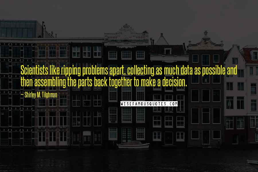 Shirley M. Tilghman Quotes: Scientists like ripping problems apart, collecting as much data as possible and then assembling the parts back together to make a decision.