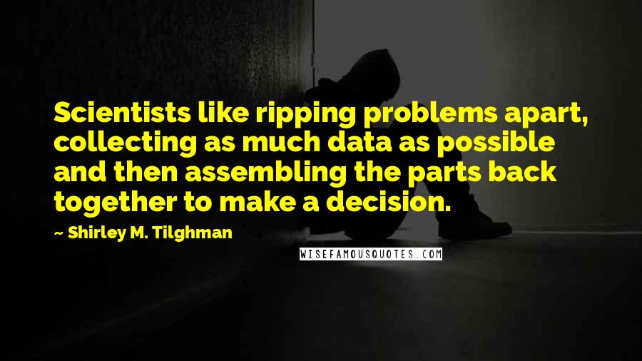 Shirley M. Tilghman Quotes: Scientists like ripping problems apart, collecting as much data as possible and then assembling the parts back together to make a decision.