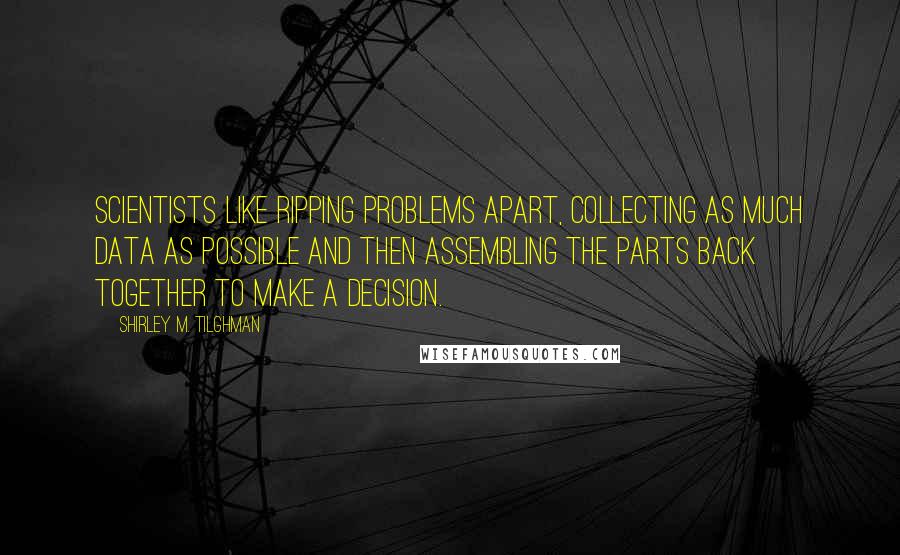 Shirley M. Tilghman Quotes: Scientists like ripping problems apart, collecting as much data as possible and then assembling the parts back together to make a decision.