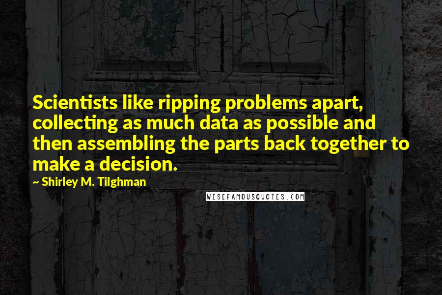 Shirley M. Tilghman Quotes: Scientists like ripping problems apart, collecting as much data as possible and then assembling the parts back together to make a decision.