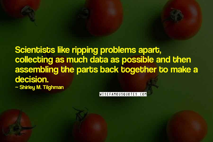 Shirley M. Tilghman Quotes: Scientists like ripping problems apart, collecting as much data as possible and then assembling the parts back together to make a decision.