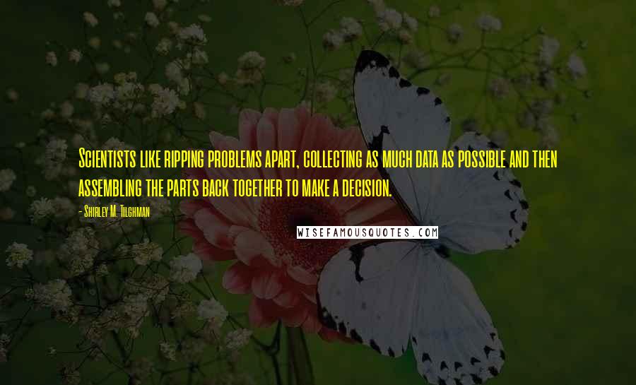 Shirley M. Tilghman Quotes: Scientists like ripping problems apart, collecting as much data as possible and then assembling the parts back together to make a decision.