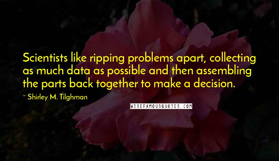 Shirley M. Tilghman Quotes: Scientists like ripping problems apart, collecting as much data as possible and then assembling the parts back together to make a decision.