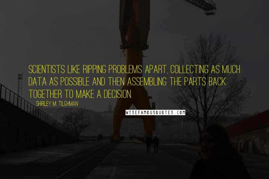 Shirley M. Tilghman Quotes: Scientists like ripping problems apart, collecting as much data as possible and then assembling the parts back together to make a decision.