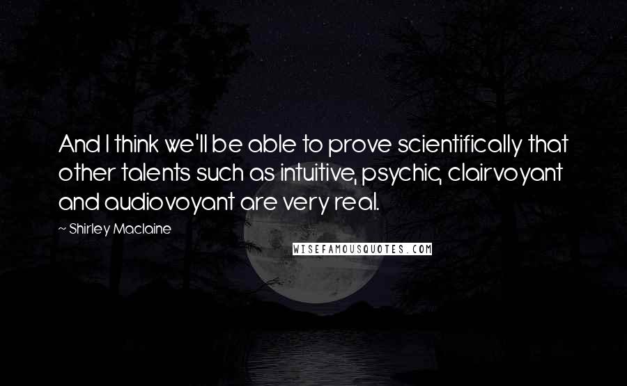 Shirley Maclaine Quotes: And I think we'll be able to prove scientifically that other talents such as intuitive, psychic, clairvoyant and audiovoyant are very real.