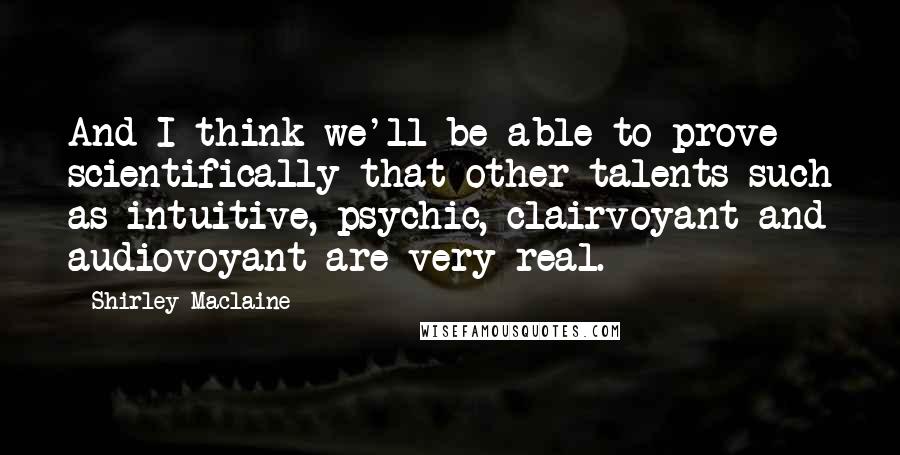 Shirley Maclaine Quotes: And I think we'll be able to prove scientifically that other talents such as intuitive, psychic, clairvoyant and audiovoyant are very real.