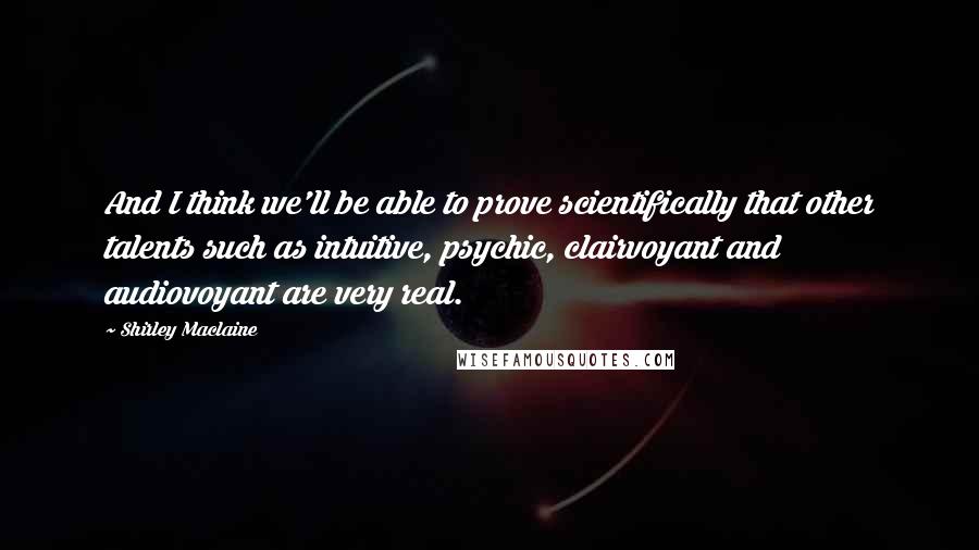 Shirley Maclaine Quotes: And I think we'll be able to prove scientifically that other talents such as intuitive, psychic, clairvoyant and audiovoyant are very real.