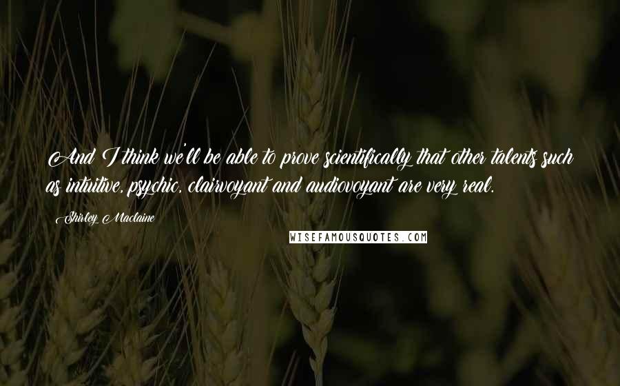 Shirley Maclaine Quotes: And I think we'll be able to prove scientifically that other talents such as intuitive, psychic, clairvoyant and audiovoyant are very real.
