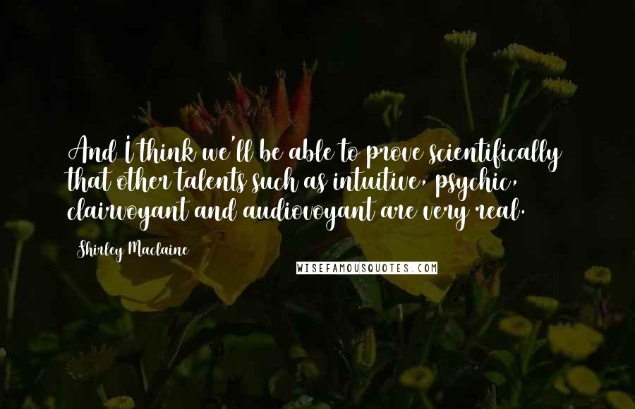 Shirley Maclaine Quotes: And I think we'll be able to prove scientifically that other talents such as intuitive, psychic, clairvoyant and audiovoyant are very real.