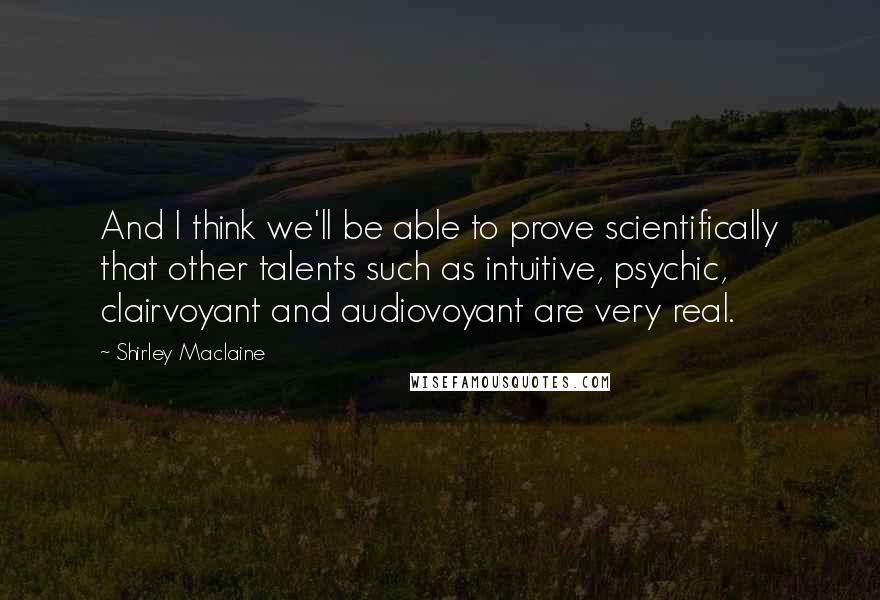 Shirley Maclaine Quotes: And I think we'll be able to prove scientifically that other talents such as intuitive, psychic, clairvoyant and audiovoyant are very real.