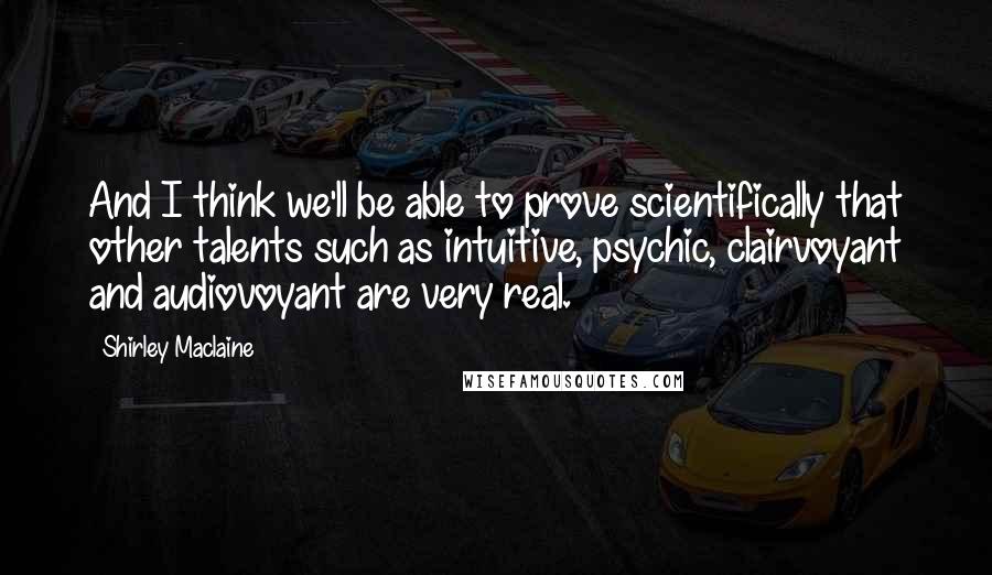 Shirley Maclaine Quotes: And I think we'll be able to prove scientifically that other talents such as intuitive, psychic, clairvoyant and audiovoyant are very real.