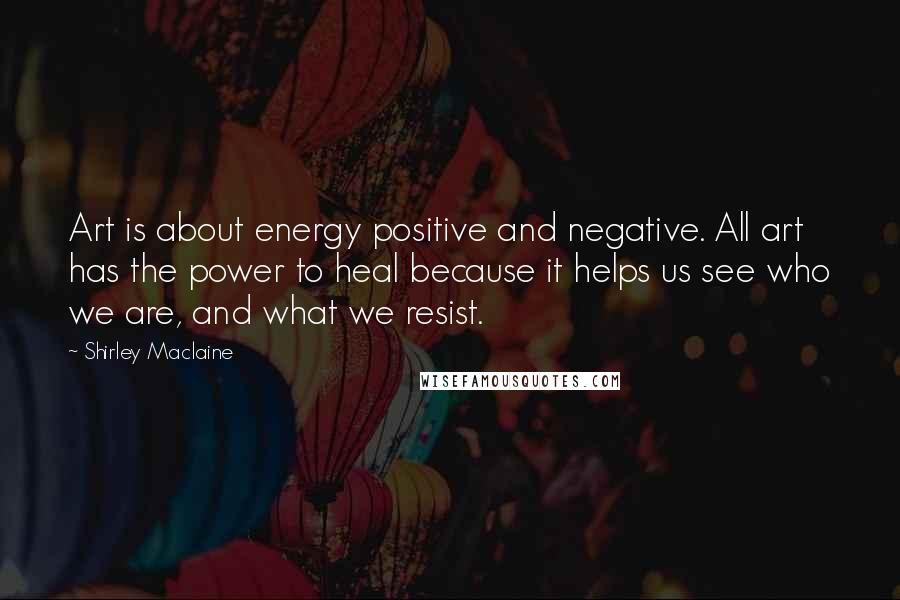 Shirley Maclaine Quotes: Art is about energy positive and negative. All art has the power to heal because it helps us see who we are, and what we resist.
