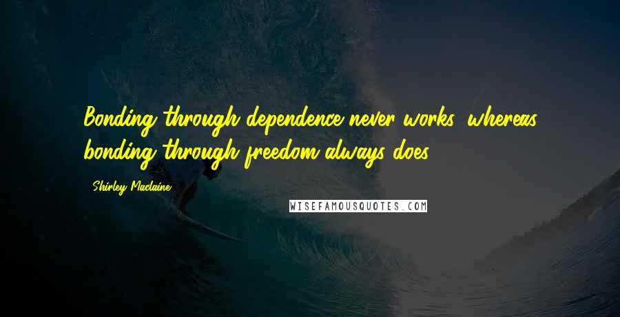 Shirley Maclaine Quotes: Bonding through dependence never works, whereas bonding through freedom always does.