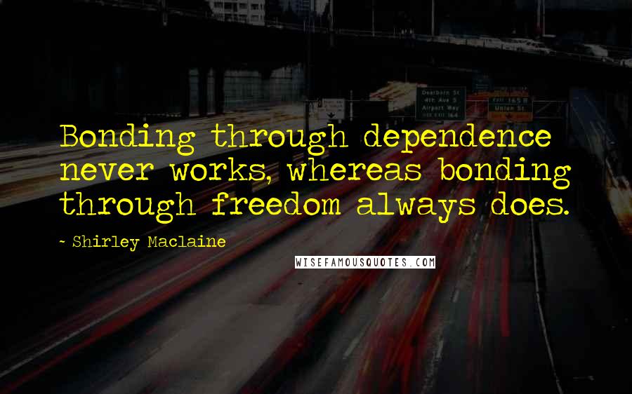 Shirley Maclaine Quotes: Bonding through dependence never works, whereas bonding through freedom always does.