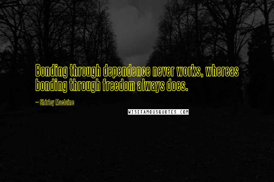 Shirley Maclaine Quotes: Bonding through dependence never works, whereas bonding through freedom always does.