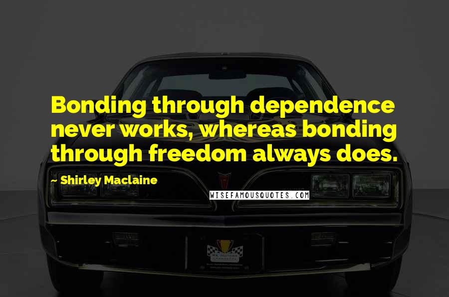 Shirley Maclaine Quotes: Bonding through dependence never works, whereas bonding through freedom always does.