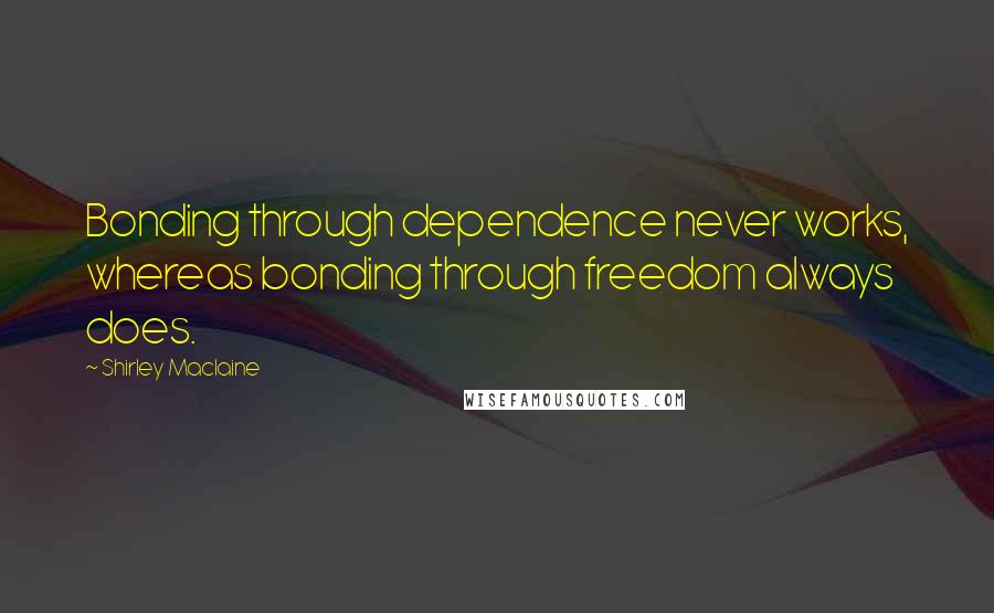 Shirley Maclaine Quotes: Bonding through dependence never works, whereas bonding through freedom always does.