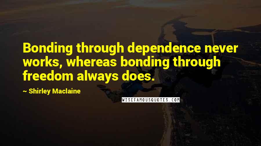 Shirley Maclaine Quotes: Bonding through dependence never works, whereas bonding through freedom always does.