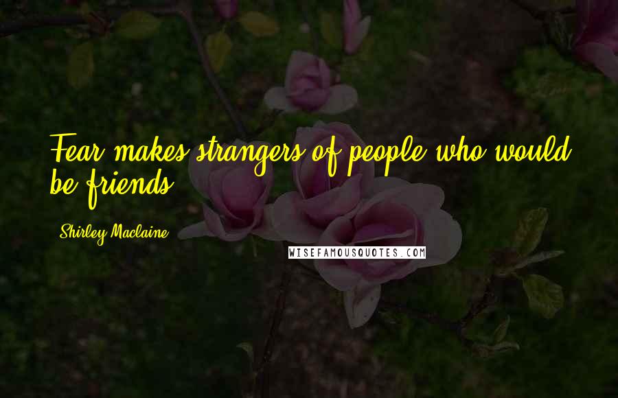 Shirley Maclaine Quotes: Fear makes strangers of people who would be friends.