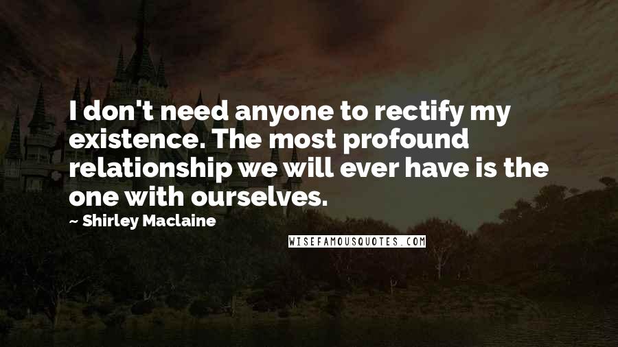 Shirley Maclaine Quotes: I don't need anyone to rectify my existence. The most profound relationship we will ever have is the one with ourselves.