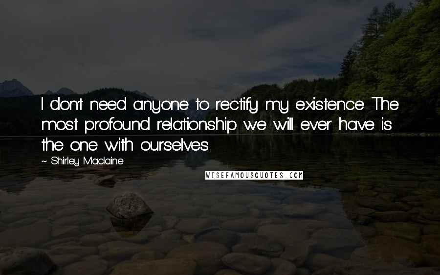 Shirley Maclaine Quotes: I don't need anyone to rectify my existence. The most profound relationship we will ever have is the one with ourselves.