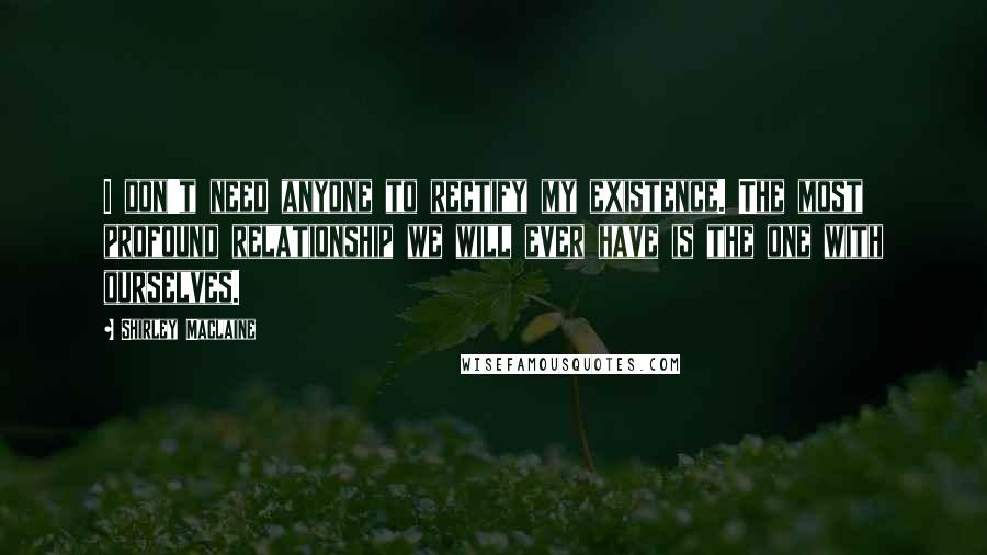 Shirley Maclaine Quotes: I don't need anyone to rectify my existence. The most profound relationship we will ever have is the one with ourselves.