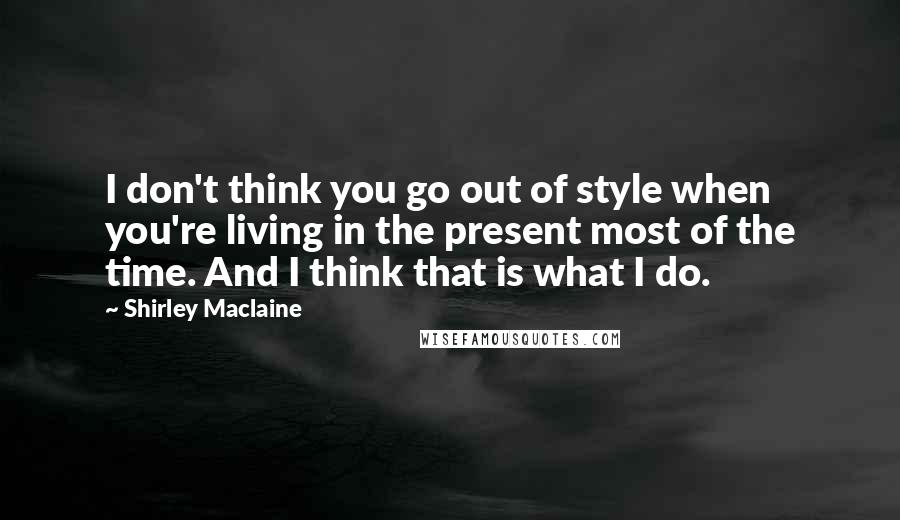 Shirley Maclaine Quotes: I don't think you go out of style when you're living in the present most of the time. And I think that is what I do.