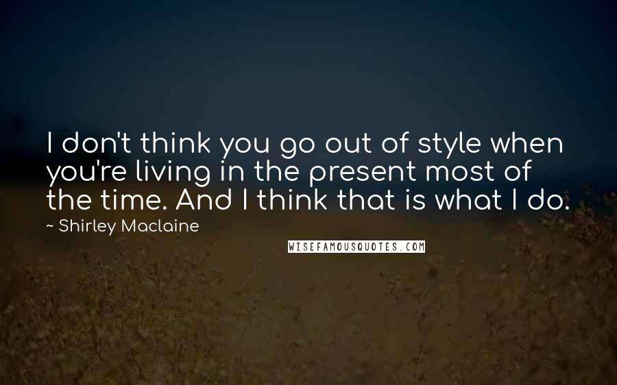 Shirley Maclaine Quotes: I don't think you go out of style when you're living in the present most of the time. And I think that is what I do.