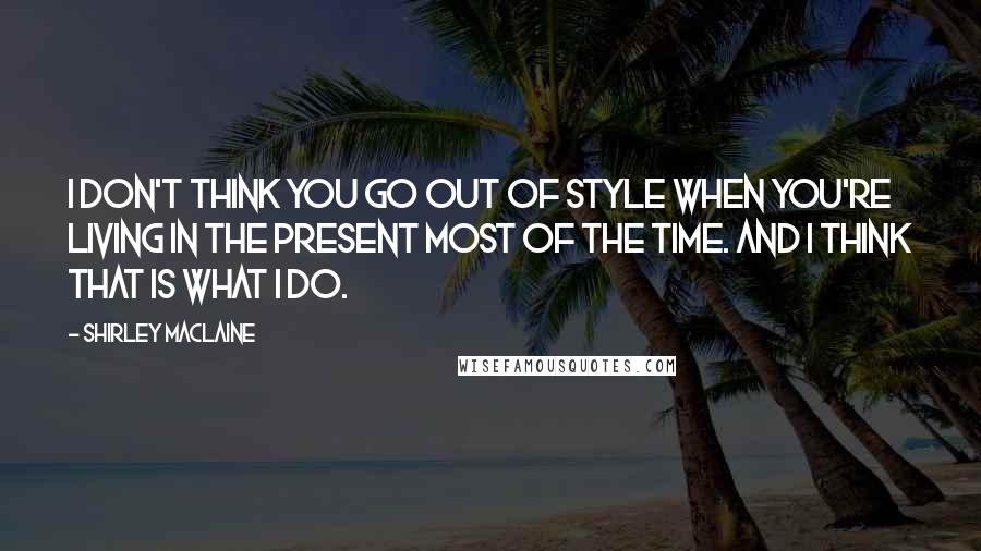 Shirley Maclaine Quotes: I don't think you go out of style when you're living in the present most of the time. And I think that is what I do.