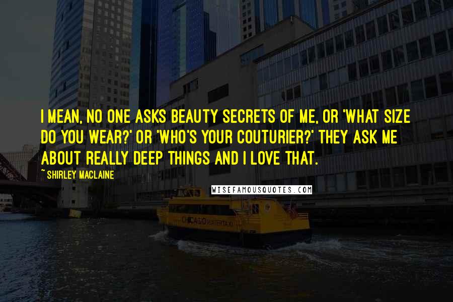 Shirley Maclaine Quotes: I mean, no one asks beauty secrets of me, or 'What size do you wear?' or 'Who's your couturier?' They ask me about really deep things and I love that.