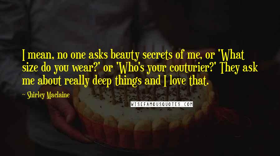 Shirley Maclaine Quotes: I mean, no one asks beauty secrets of me, or 'What size do you wear?' or 'Who's your couturier?' They ask me about really deep things and I love that.