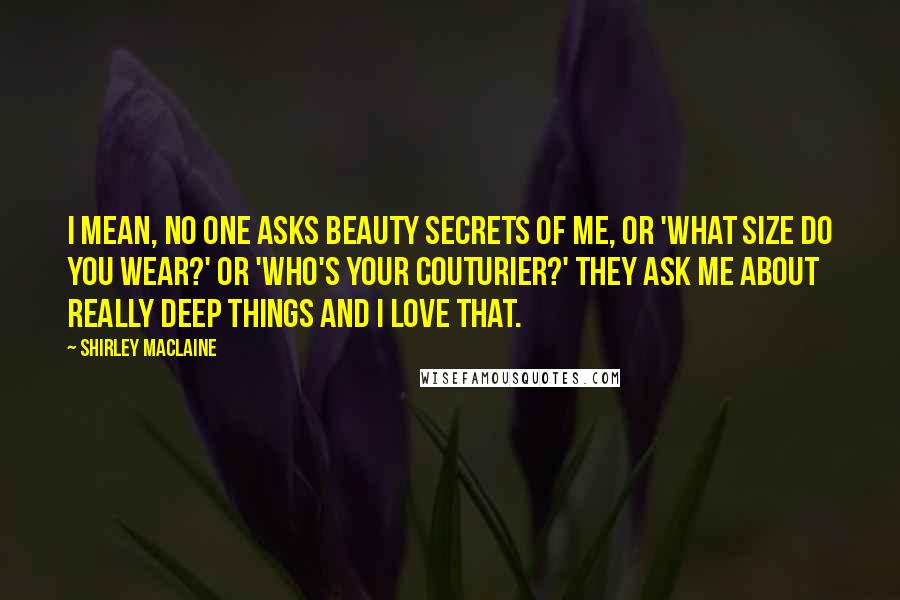 Shirley Maclaine Quotes: I mean, no one asks beauty secrets of me, or 'What size do you wear?' or 'Who's your couturier?' They ask me about really deep things and I love that.