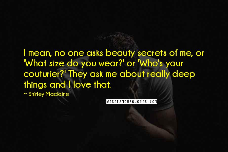 Shirley Maclaine Quotes: I mean, no one asks beauty secrets of me, or 'What size do you wear?' or 'Who's your couturier?' They ask me about really deep things and I love that.