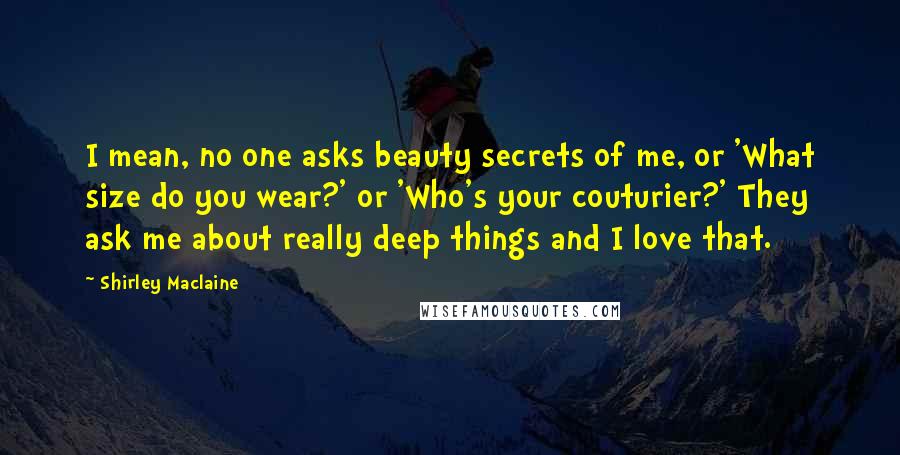 Shirley Maclaine Quotes: I mean, no one asks beauty secrets of me, or 'What size do you wear?' or 'Who's your couturier?' They ask me about really deep things and I love that.