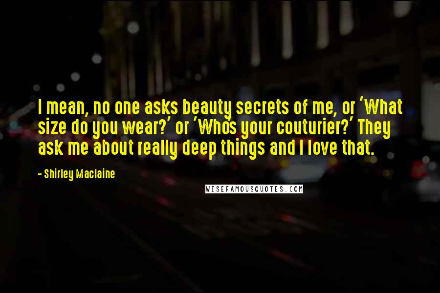 Shirley Maclaine Quotes: I mean, no one asks beauty secrets of me, or 'What size do you wear?' or 'Who's your couturier?' They ask me about really deep things and I love that.