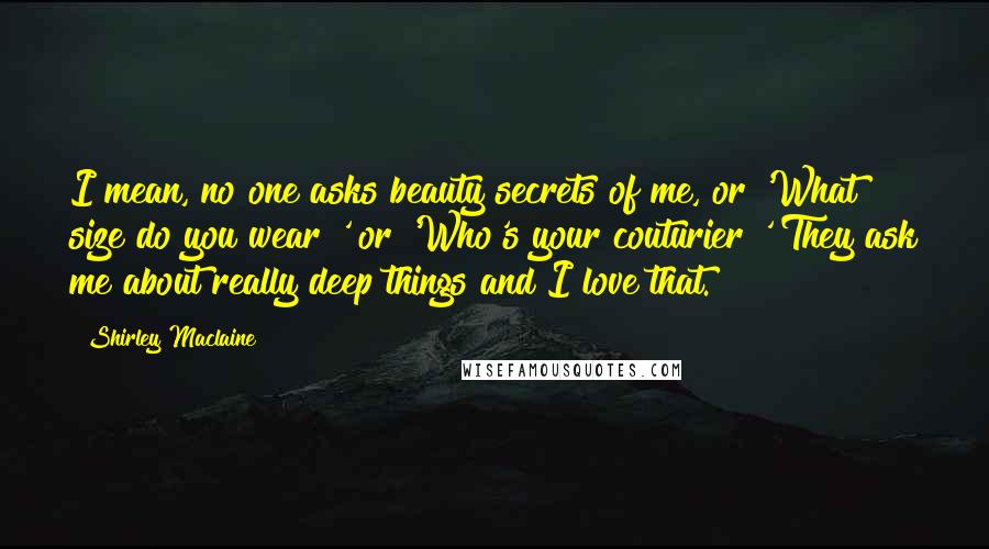 Shirley Maclaine Quotes: I mean, no one asks beauty secrets of me, or 'What size do you wear?' or 'Who's your couturier?' They ask me about really deep things and I love that.