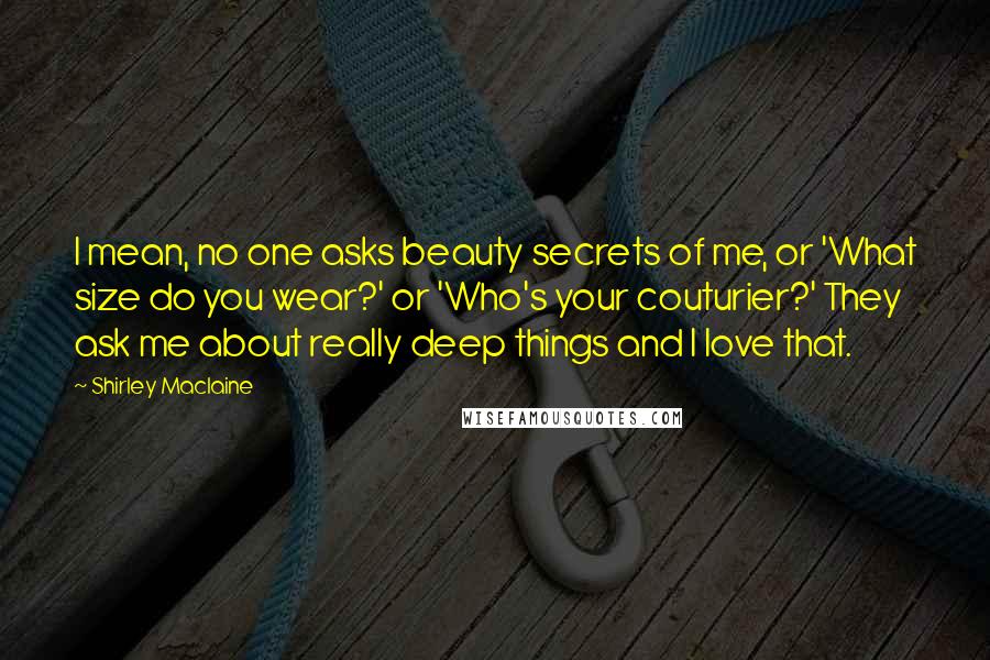 Shirley Maclaine Quotes: I mean, no one asks beauty secrets of me, or 'What size do you wear?' or 'Who's your couturier?' They ask me about really deep things and I love that.