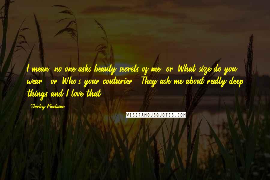 Shirley Maclaine Quotes: I mean, no one asks beauty secrets of me, or 'What size do you wear?' or 'Who's your couturier?' They ask me about really deep things and I love that.