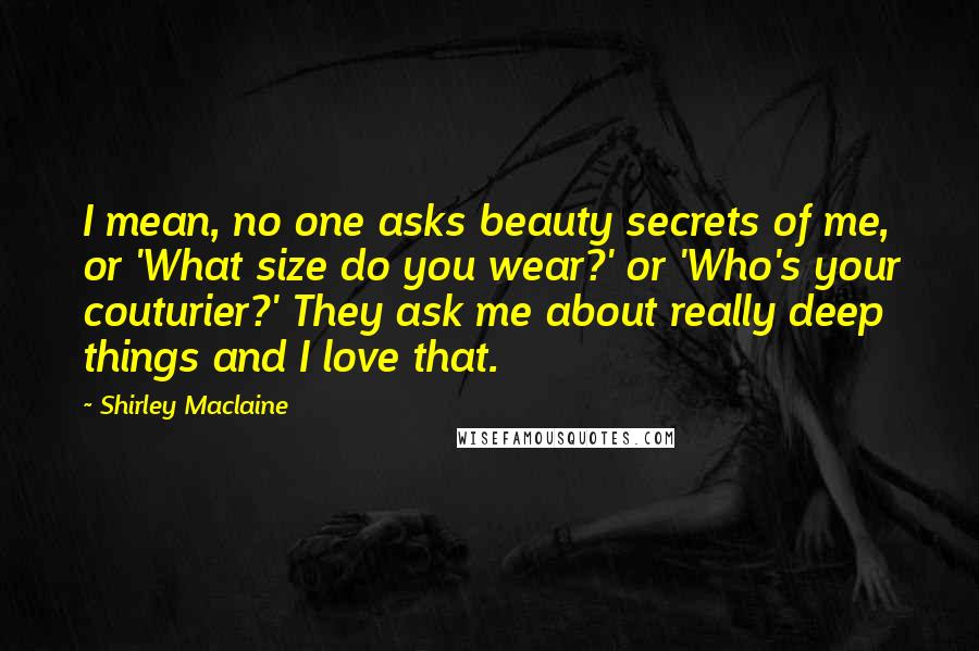 Shirley Maclaine Quotes: I mean, no one asks beauty secrets of me, or 'What size do you wear?' or 'Who's your couturier?' They ask me about really deep things and I love that.