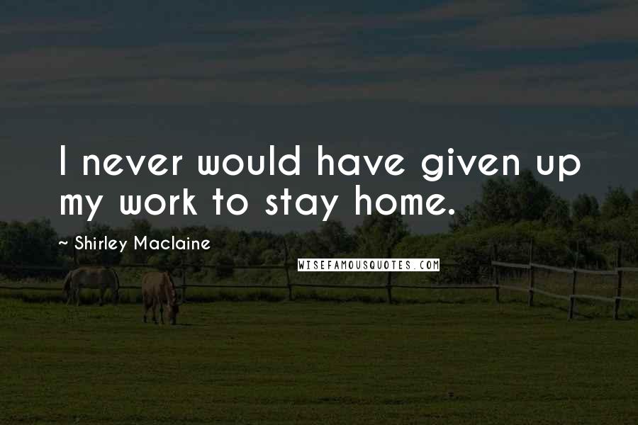 Shirley Maclaine Quotes: I never would have given up my work to stay home.