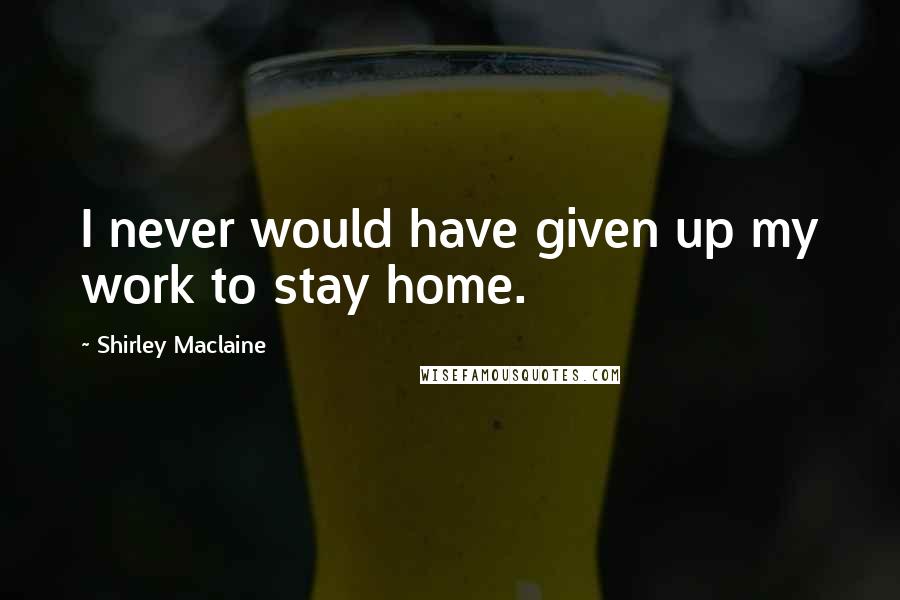 Shirley Maclaine Quotes: I never would have given up my work to stay home.