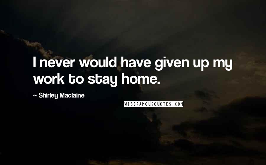 Shirley Maclaine Quotes: I never would have given up my work to stay home.