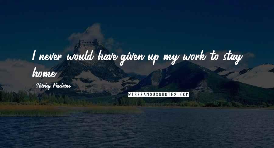 Shirley Maclaine Quotes: I never would have given up my work to stay home.